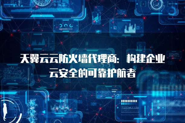 天翼云云防火墙代理商:构建企业云安全的可靠护航者