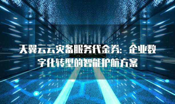天翼云云灾备服务代金券:企业数字化转型的智能护航方案