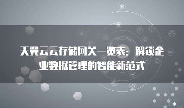 天翼云云存储网关一览表:解锁企业数据管理的智能新范式