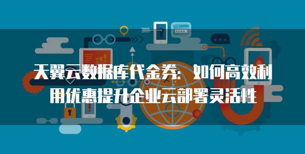 天翼云数据库代金券:如何高效利用优惠提升企业云部署灵活性