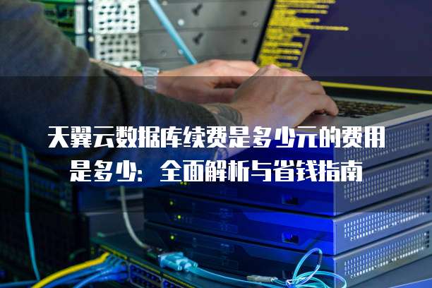 天翼云数据库续费是多少元的费用是多少:全面解析与省钱指南