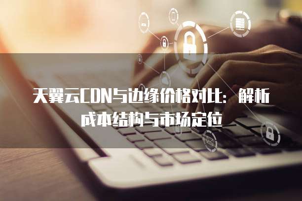 天翼云CDN与边缘价格对比：解析成本结构与市场定位