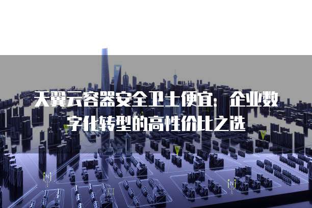 天翼云容器安全卫士便宜：企业数字化转型的高性价比之选
