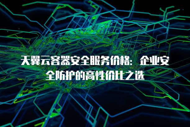 天翼云容器安全服务价格:企业安全防护的高性价比之选