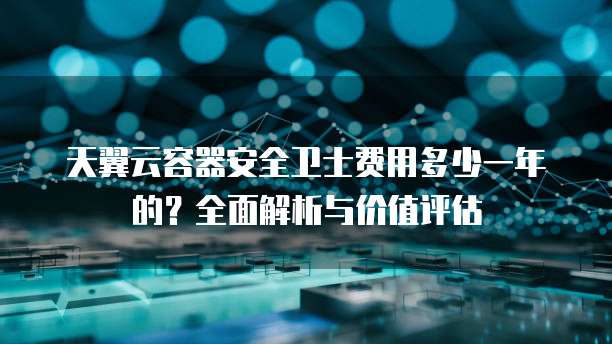 天翼云容器安全卫士费用多少一年的？全面解析与价值评估