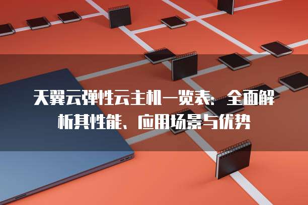 天翼云弹性云主机一览表:全面解析其性能、应用场景与优势
