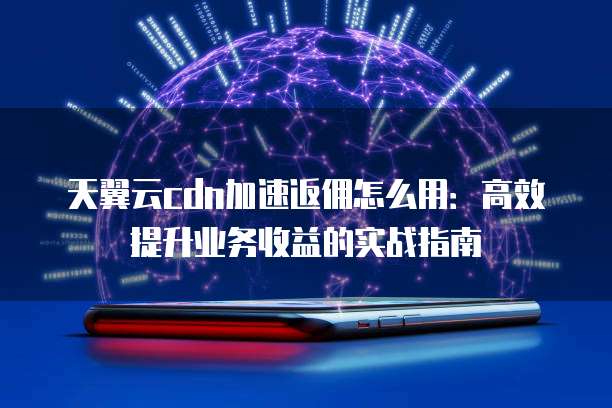 天翼云cdn加速返佣怎么用:高效提升业务收益的实战指南