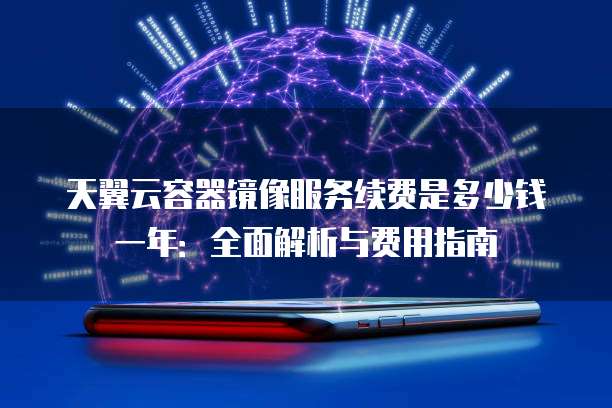 天翼云容器镜像服务续费是多少钱一年:全面解析与费用指南