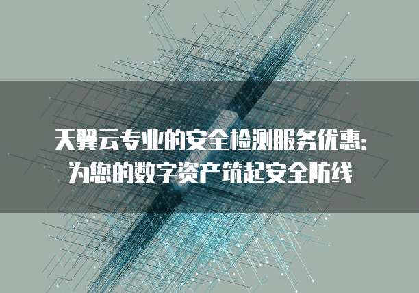 天翼云专业的安全检测服务优惠：为您的数字资产筑起安全防线