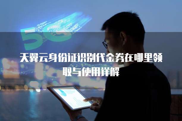 天翼云身份证识别代金券在哪里领取与使用详解