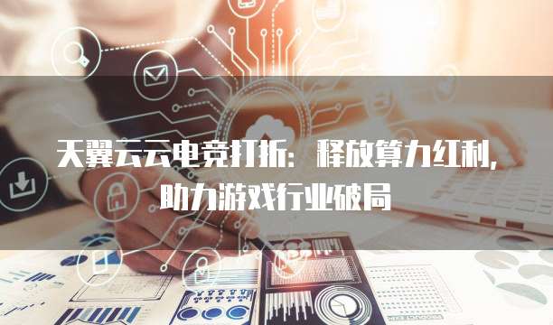 天翼云云电竞打折：释放算力红利，助力游戏行业破局
