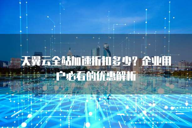 天翼云全站加速折扣多少?企业用户必看的优惠解析