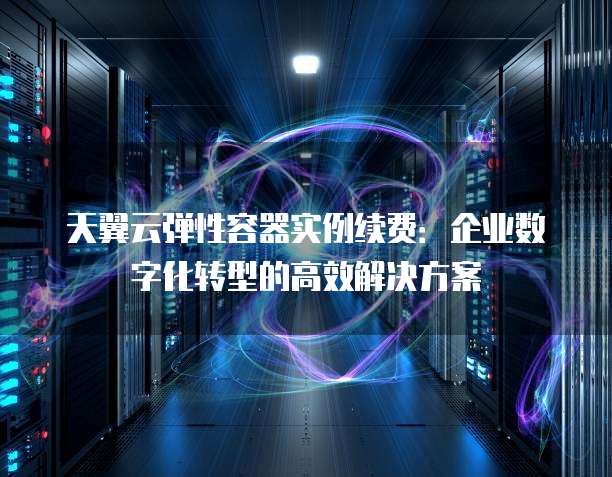 天翼云弹性容器实例续费:企业数字化转型的高效解决方案