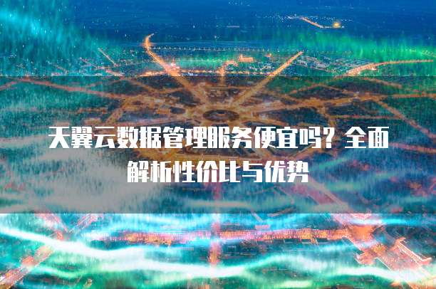 天翼云数据管理服务便宜吗?全面解析性价比与优势