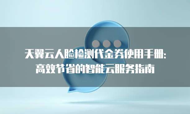 天翼云人脸检测代金券使用手册:高效节省的智能云服务指南