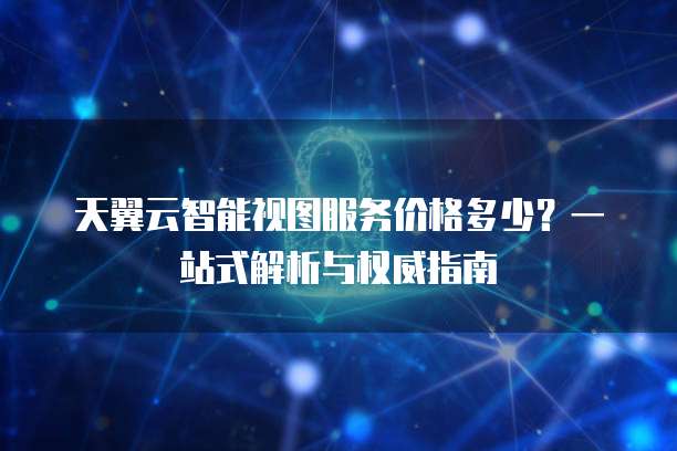 天翼云智能视图服务价格多少?一站式解析与权威指南