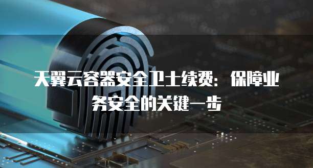 天翼云容器安全卫士续费:保障业务安全的关键一步