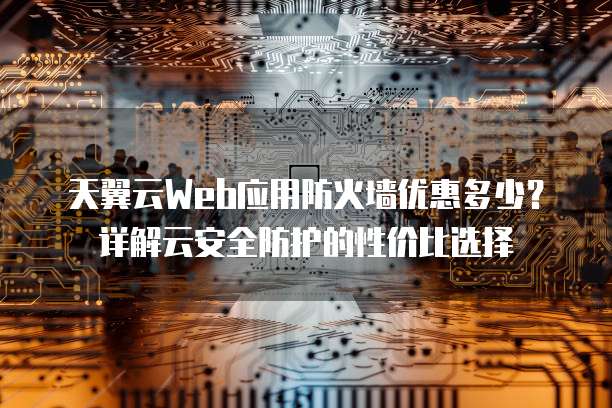 天翼云Web应用防火墙优惠多少?详解云安全防护的性价比选择