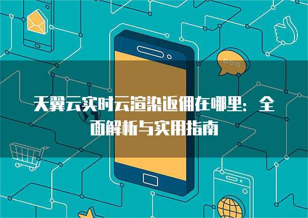 天翼云实时云渲染返佣在哪里:全面解析与实用指南