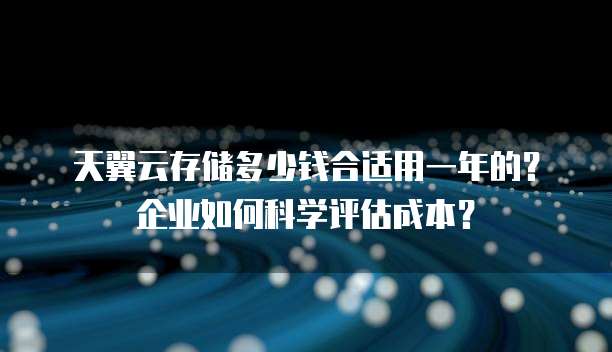 天翼云存储多少钱合适用一年的?企业如何科学评估成本?