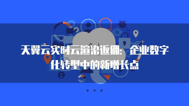 天翼云实时云渲染返佣:企业数字化转型中的新增长点
