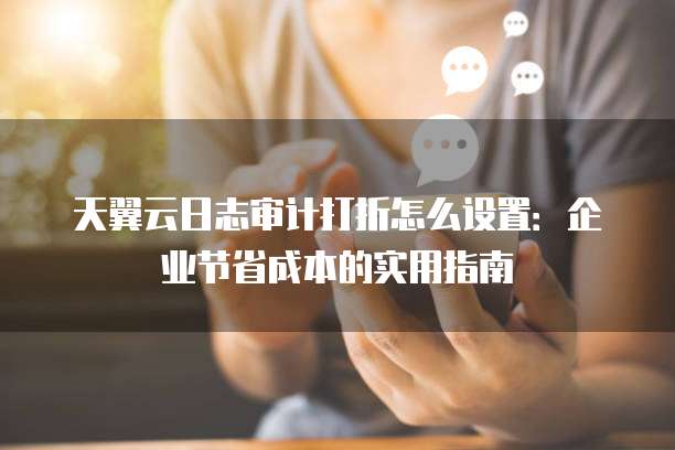 天翼云日志审计打折怎么设置：企业节省成本的实用指南
