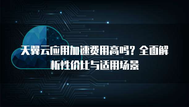 天翼云应用加速费用高吗?全面解析性价比与适用场景