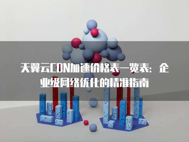 天翼云CDN加速价格表一览表:企业级网络优化的精准指南