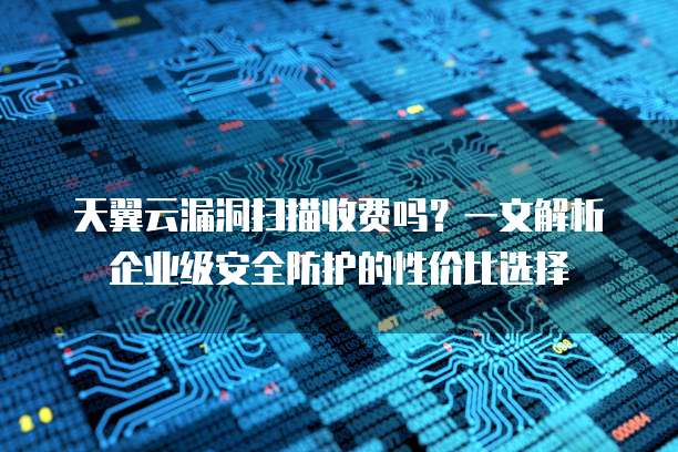 天翼云漏洞扫描收费吗?一文解析企业级安全防护的性价比选择