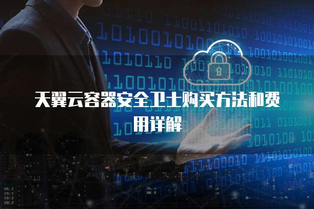 天翼云容器安全卫士购买方法和费用详解