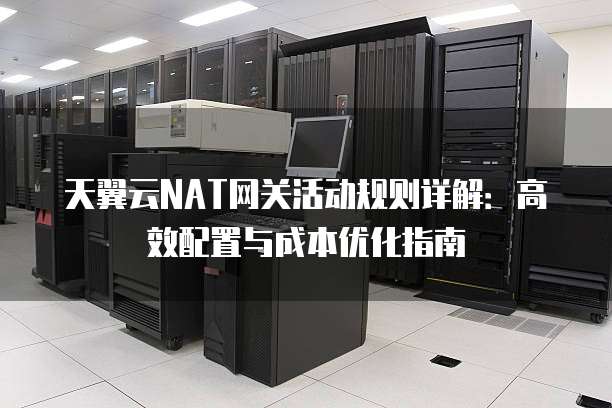 天翼云NAT网关活动规则详解:高效配置与成本优化指南