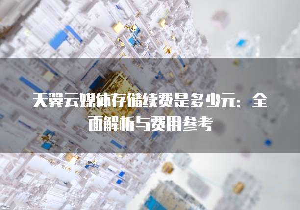 天翼云媒体存储续费是多少元:全面解析与费用参考