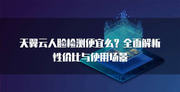 天翼云人脸检测便宜么?全面解析性价比与使用场景