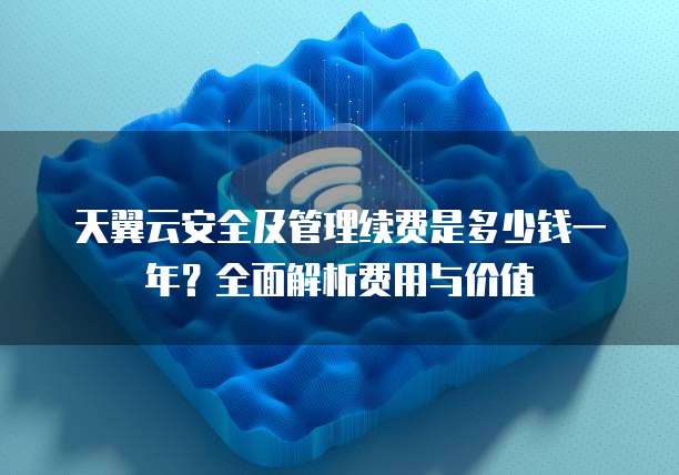 天翼云安全及管理续费是多少钱一年？全面解析费用与价值