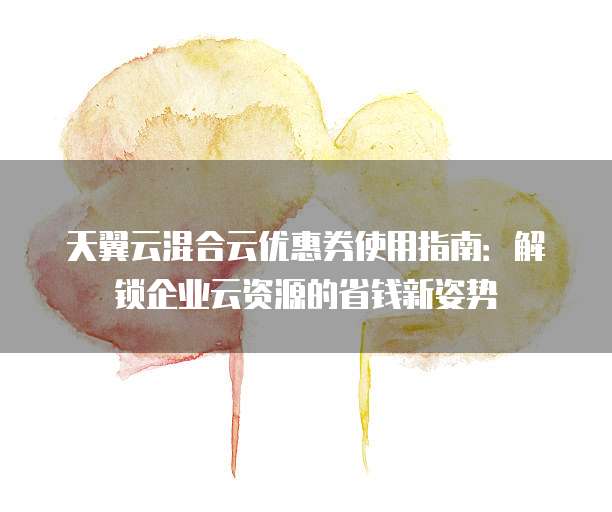 天翼云混合云优惠券使用指南:解锁企业云资源的省钱新姿势