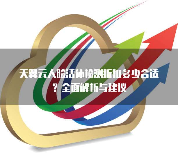 天翼云人脸活体检测折扣多少合适?全面解析与建议
