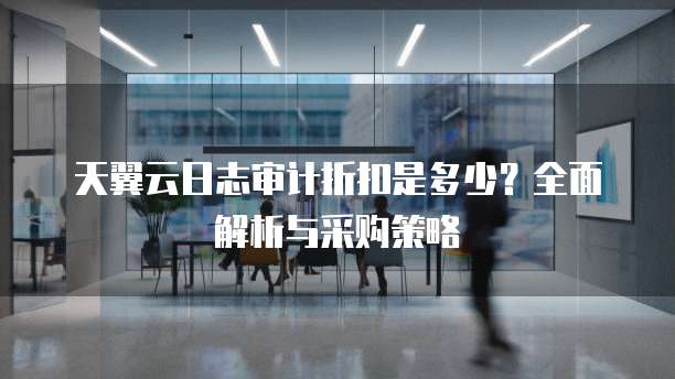 天翼云日志审计折扣是多少?全面解析与采购策略