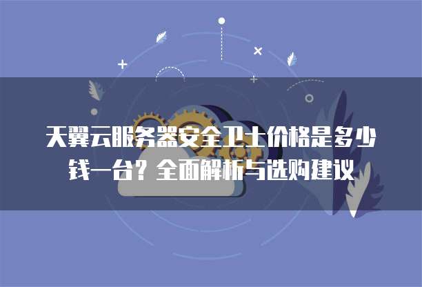 天翼云服务器安全卫士价格是多少钱一台？全面解析与选购建议