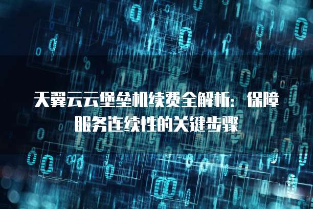 天翼云云堡垒机续费全解析：保障服务连续性的关键步骤
