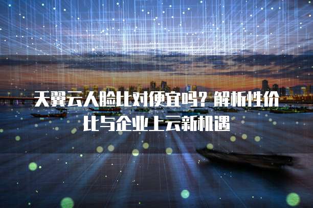 天翼云人脸比对便宜吗?解析性价比与企业上云新机遇