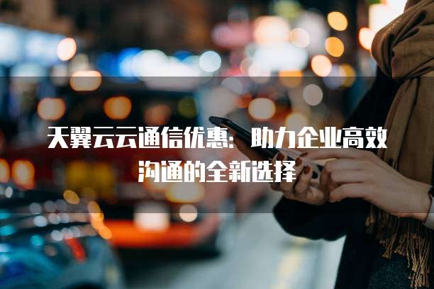 天翼云云通信优惠:助力企业高效沟通的全新选择