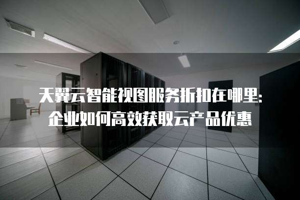 天翼云智能视图服务折扣在哪里:企业如何高效获取云产品优惠