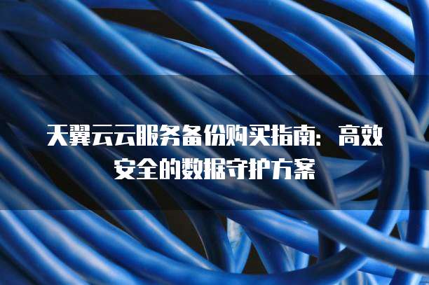 天翼云云服务备份购买指南:高效安全的数据守护方案