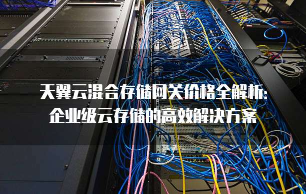 天翼云混合存储网关价格全解析:企业级云存储的高效解决方案