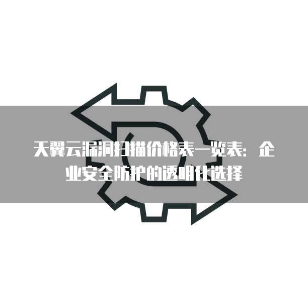 天翼云漏洞扫描价格表一览表:企业安全防护的透明化选择