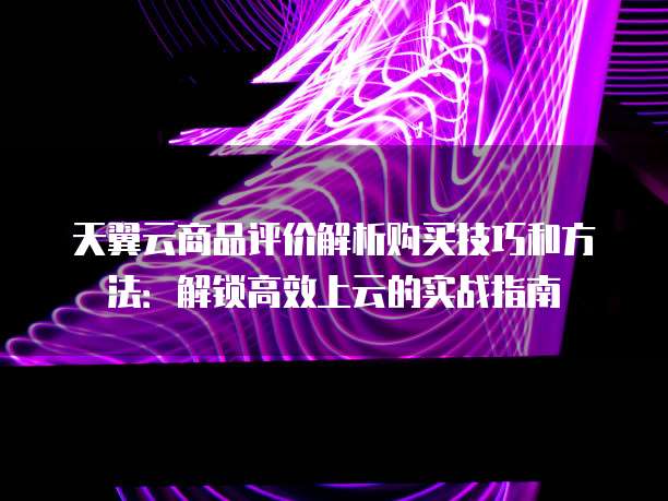 天翼云商品评价解析购买技巧和方法：解锁高效上云的实战指南