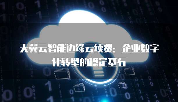 天翼云智能边缘云续费:企业数字化转型的稳定基石
