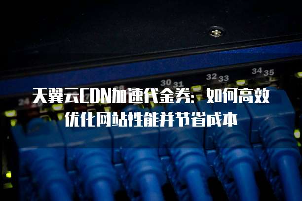 天翼云CDN加速代金券:如何高效优化网站性能并节省成本
