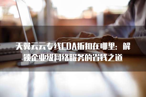 天翼云云专线CDA折扣在哪里:解锁企业级网络服务的省钱之道