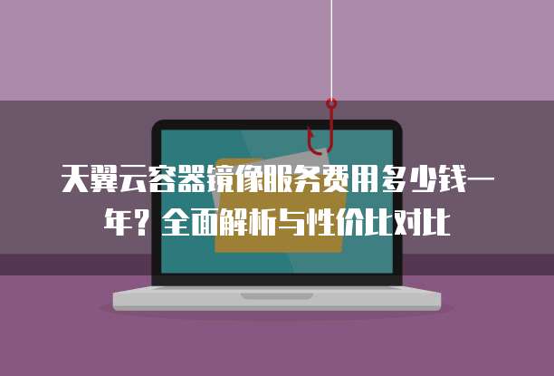 天翼云容器镜像服务费用多少钱一年?全面解析与性价比对比